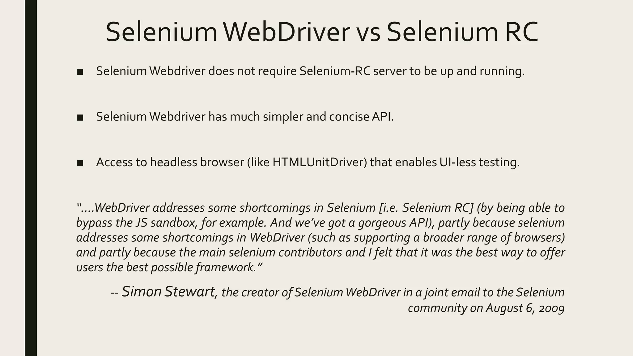 SeleniumWebDriver vs Selenium RC
■ SeleniumWebdriver does not require Selenium-RC server to be up and running.
■ SeleniumWebdriver has much simpler and concise API.
■ Access to headless browser (like HTMLUnitDriver) that enables UI-less testing.
“….WebDriver addresses some shortcomings in Selenium [i.e. Selenium RC] (by being able to
bypass the JS sandbox, for example. And we’ve got a gorgeous API), partly because selenium
addresses some shortcomings in WebDriver (such as supporting a broader range of browsers)
and partly because the main selenium contributors and I felt that it was the best way to offer
users the best possible framework.”
-- Simon Stewart, the creator of SeleniumWebDriver in a joint email to the Selenium
community on August 6, 2009
 