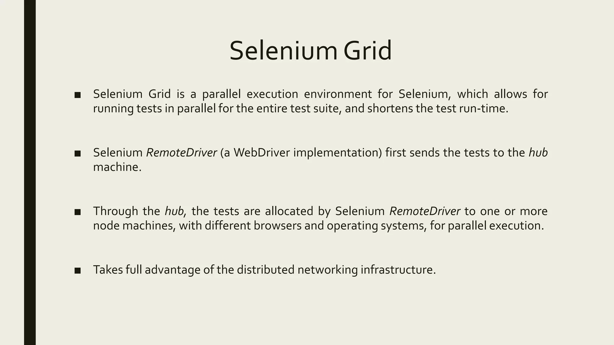Selenium Grid
■ Selenium Grid is a parallel execution environment for Selenium, which allows for
running tests in parallel for the entire test suite, and shortens the test run-time.
■ Selenium RemoteDriver (a WebDriver implementation) first sends the tests to the hub
machine.
■ Through the hub, the tests are allocated by Selenium RemoteDriver to one or more
node machines, with different browsers and operating systems, for parallel execution.
■ Takes full advantage of the distributed networking infrastructure.
 