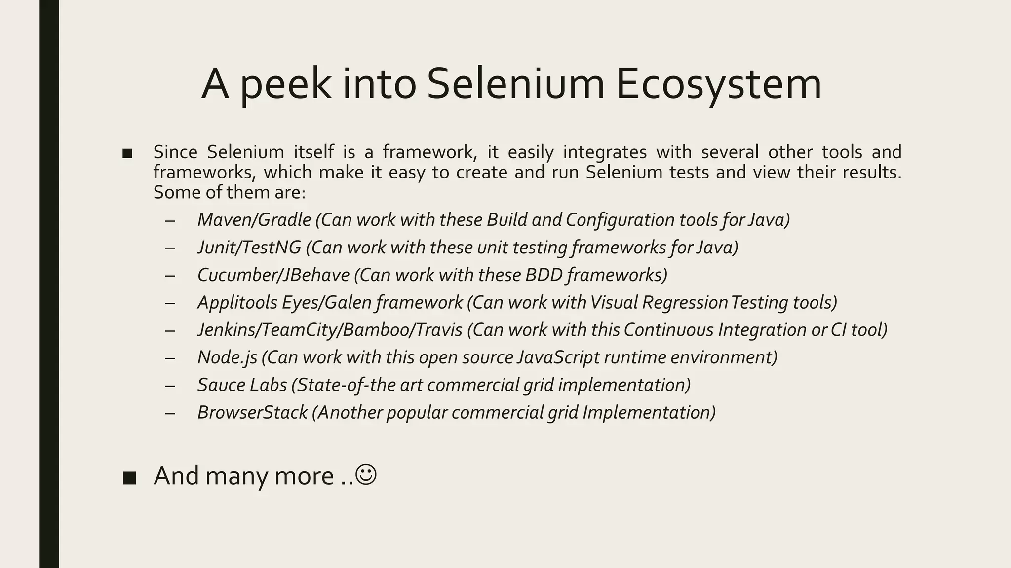 A peek into Selenium Ecosystem
■ Since Selenium itself is a framework, it easily integrates with several other tools and
frameworks, which make it easy to create and run Selenium tests and view their results.
Some of them are:
– Maven/Gradle (Can work with these Build and Configuration tools forJava)
– Junit/TestNG (Can work with these unit testing frameworks forJava)
– Cucumber/JBehave (Can work with these BDD frameworks)
– Applitools Eyes/Galen framework (Can work withVisual RegressionTesting tools)
– Jenkins/TeamCity/Bamboo/Travis (Can work with this Continuous Integration or CI tool)
– Node.js (Can work with this open source JavaScript runtime environment)
– Sauce Labs (State-of-the art commercial grid implementation)
– BrowserStack (Another popular commercial grid Implementation)
■ And many more ..
 