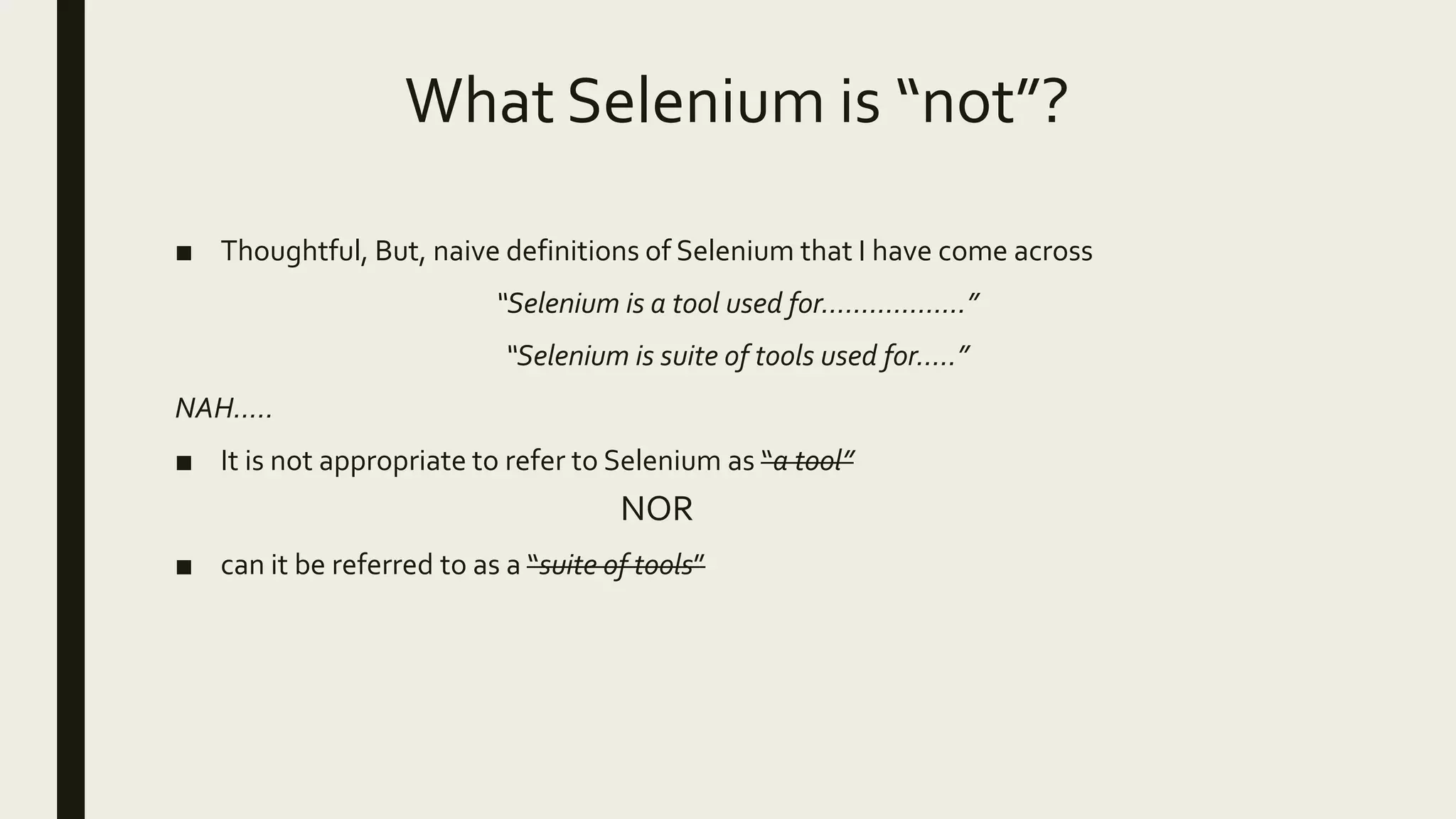 What Selenium is “not”?
■ Thoughtful, But, naive definitions of Selenium that I have come across
“Selenium is a tool used for………………”
“Selenium is suite of tools used for…..”
NAH…..
■ It is not appropriate to refer to Selenium as “a tool”
NOR
■ can it be referred to as a “suite of tools”
 