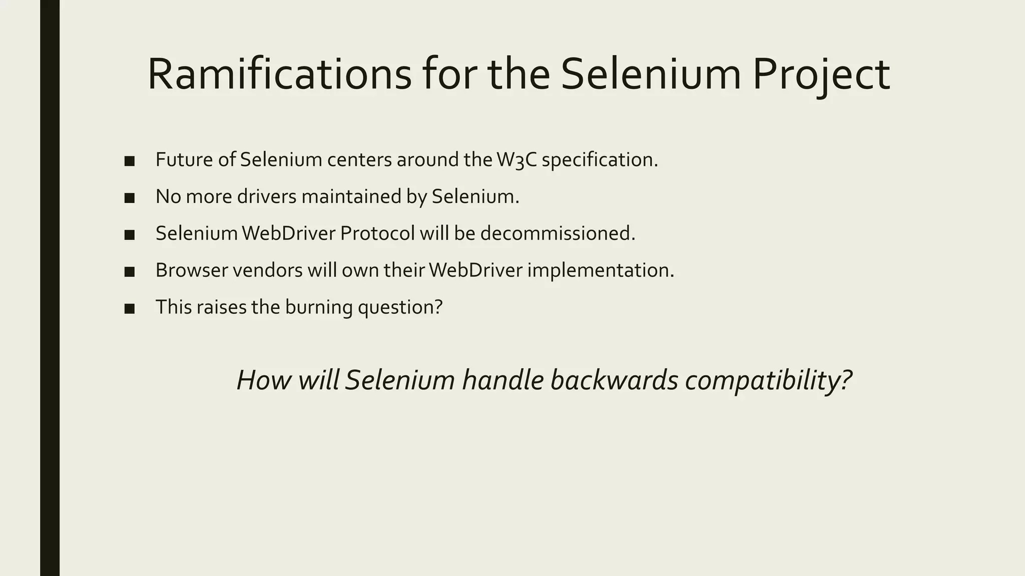 Ramifications for the Selenium Project
■ Future of Selenium centers around theW3C specification.
■ No more drivers maintained by Selenium.
■ SeleniumWebDriver Protocol will be decommissioned.
■ Browser vendors will own theirWebDriver implementation.
■ This raises the burning question?
How will Selenium handle backwards compatibility?
 