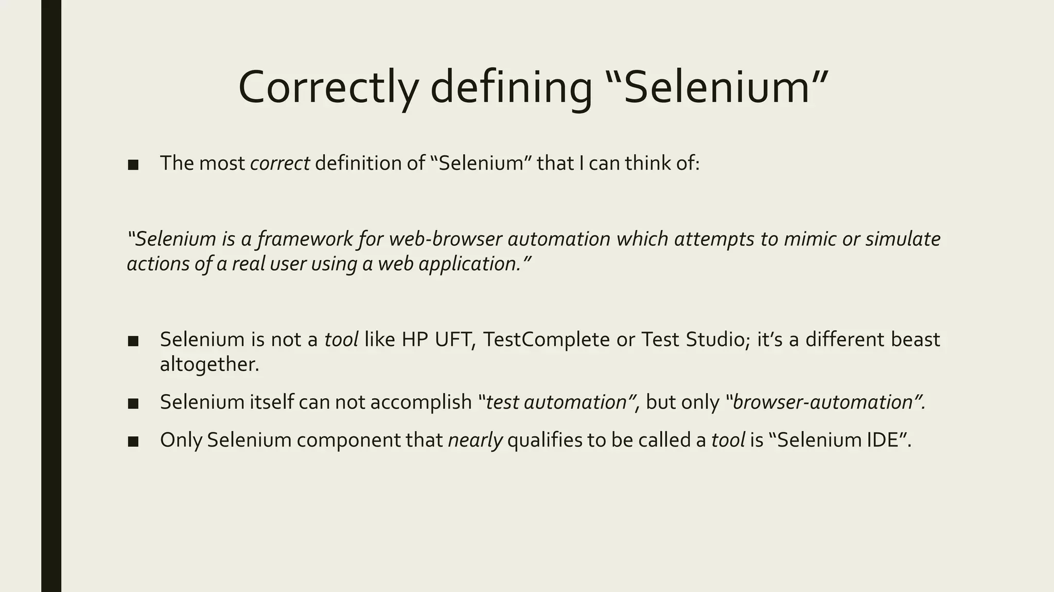 Correctly defining “Selenium”
■ The most correct definition of “Selenium” that I can think of:
“Selenium is a framework for web-browser automation which attempts to mimic or simulate
actions of a real user using a web application.”
■ Selenium is not a tool like HP UFT, TestComplete or Test Studio; it’s a different beast
altogether.
■ Selenium itself can not accomplish “test automation”, but only “browser-automation”.
■ Only Selenium component that nearly qualifies to be called a tool is “Selenium IDE”.
 