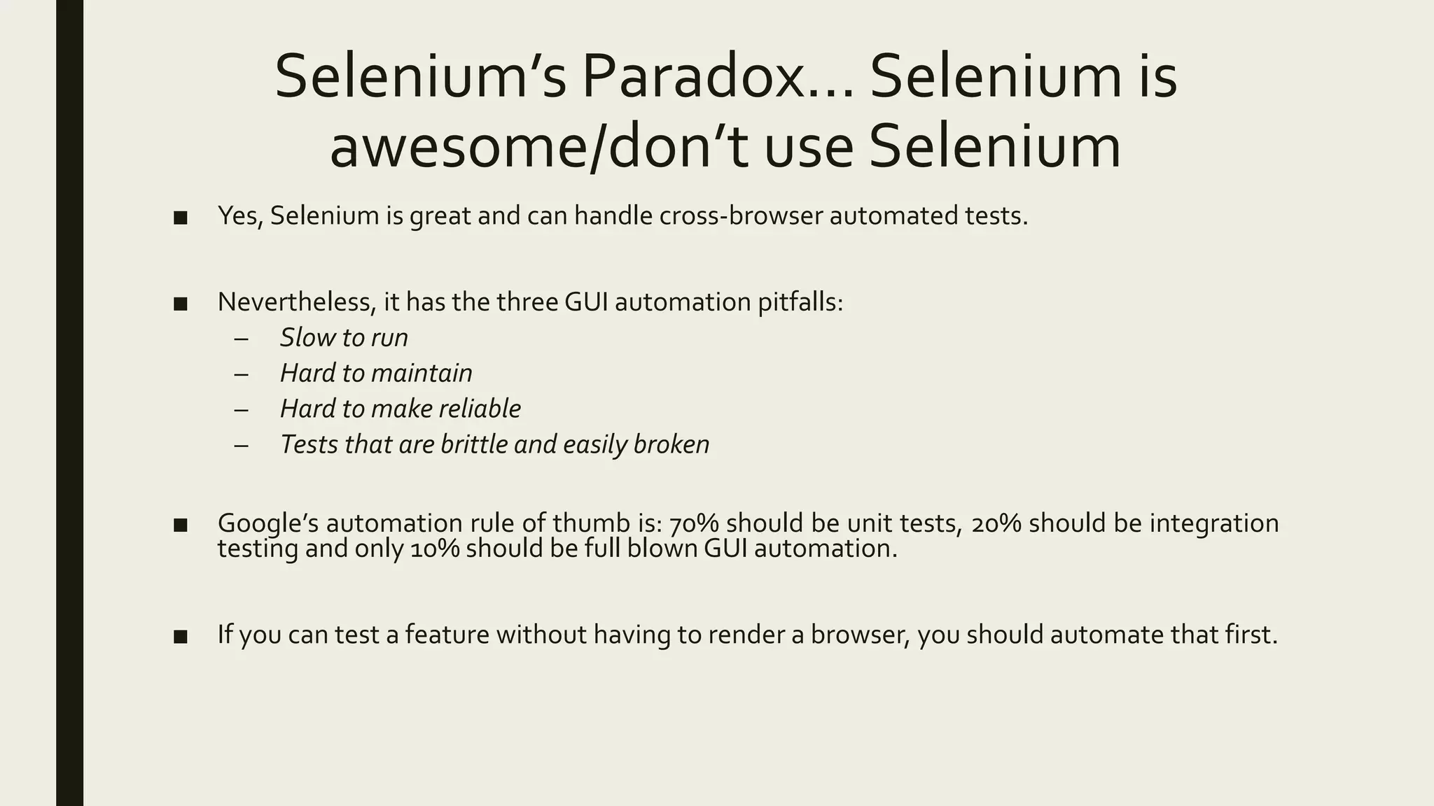 Selenium’s Paradox… Selenium is
awesome/don’t use Selenium
■ Yes, Selenium is great and can handle cross-browser automated tests.
■ Nevertheless, it has the three GUI automation pitfalls:
– Slow to run
– Hard to maintain
– Hard to make reliable
– Tests that are brittle and easily broken
■ Google’s automation rule of thumb is: 70% should be unit tests, 20% should be integration
testing and only 10% should be full blown GUI automation.
■ If you can test a feature without having to render a browser, you should automate that first.
 