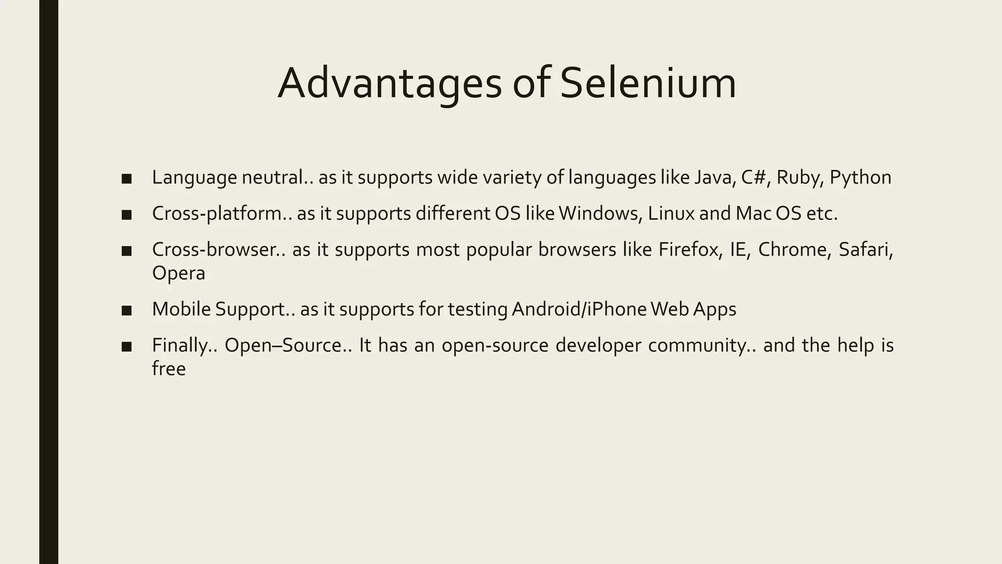 Advantages of Selenium
■ Language neutral.. as it supports wide variety of languages like Java, C#, Ruby, Python
■ Cross-platform.. as it supports different OS likeWindows, Linux and Mac OS etc.
■ Cross-browser.. as it supports most popular browsers like Firefox, IE, Chrome, Safari,
Opera
■ Mobile Support.. as it supports for testing Android/iPhoneWeb Apps
■ Finally.. Open–Source.. It has an open-source developer community.. and the help is
free
 