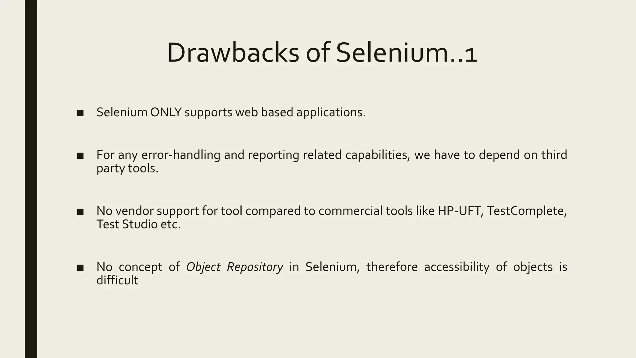 Drawbacks of Selenium..1
■ Selenium ONLY supports web based applications.
■ For any error-handling and reporting related capabilities, we have to depend on third
party tools.
■ No vendor support for tool compared to commercial tools like HP-UFT, TestComplete,
Test Studio etc.
■ No concept of Object Repository in Selenium, therefore accessibility of objects is
difficult
 