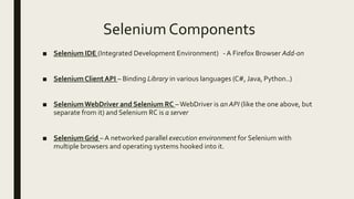 Selenium Components
■ Selenium IDE (Integrated Development Environment) - A Firefox Browser Add-on
■ SeleniumClient API – Binding Library in various languages (C#, Java, Python..)
■ SeleniumWebDriver and Selenium RC –WebDriver is an API (like the one above, but
separate from it) and Selenium RC is a server
■ SeleniumGrid – A networked parallel execution environment for Selenium with
multiple browsers and operating systems hooked into it.
 