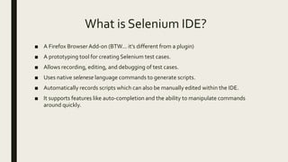 What is Selenium IDE?
■ A Firefox Browser Add-on (BTW... it’s different from a plugin)
■ A prototyping tool for creating Selenium test cases.
■ Allows recording, editing, and debugging of test cases.
■ Uses native selenese language commands to generate scripts.
■ Automatically records scripts which can also be manually edited within the IDE.
■ It supports features like auto-completion and the ability to manipulate commands
around quickly.
 