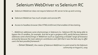 SeleniumWebDriver vs Selenium RC
■ SeleniumWebdriver does not require Selenium-RC server to be up and running.
■ SeleniumWebdriver has much simpler and concise API.
■ Access to headless browser (like HTMLUnitDriver) that enables UI-less testing.
“….WebDriver addresses some shortcomings in Selenium [i.e. Selenium RC] (by being able to
bypass the JS sandbox, for example. And we’ve got a gorgeous API), partly because selenium
addresses some shortcomings in WebDriver (such as supporting a broader range of browsers)
and partly because the main selenium contributors and I felt that it was the best way to offer
users the best possible framework.”
-- Simon Stewart, the creator of SeleniumWebDriver in a joint email to the Selenium
community on August 6, 2009
 