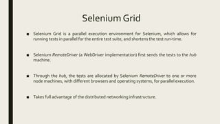 Selenium Grid
■ Selenium Grid is a parallel execution environment for Selenium, which allows for
running tests in parallel for the entire test suite, and shortens the test run-time.
■ Selenium RemoteDriver (a WebDriver implementation) first sends the tests to the hub
machine.
■ Through the hub, the tests are allocated by Selenium RemoteDriver to one or more
node machines, with different browsers and operating systems, for parallel execution.
■ Takes full advantage of the distributed networking infrastructure.
 