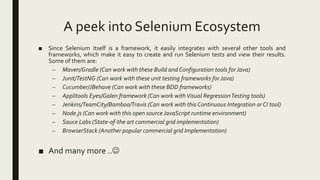 A peek into Selenium Ecosystem
■ Since Selenium itself is a framework, it easily integrates with several other tools and
frameworks, which make it easy to create and run Selenium tests and view their results.
Some of them are:
– Maven/Gradle (Can work with these Build and Configuration tools forJava)
– Junit/TestNG (Can work with these unit testing frameworks forJava)
– Cucumber/JBehave (Can work with these BDD frameworks)
– Applitools Eyes/Galen framework (Can work withVisual RegressionTesting tools)
– Jenkins/TeamCity/Bamboo/Travis (Can work with this Continuous Integration or CI tool)
– Node.js (Can work with this open source JavaScript runtime environment)
– Sauce Labs (State-of-the art commercial grid implementation)
– BrowserStack (Another popular commercial grid Implementation)
■ And many more ..
 