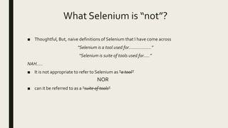 What Selenium is “not”?
■ Thoughtful, But, naive definitions of Selenium that I have come across
“Selenium is a tool used for………………”
“Selenium is suite of tools used for…..”
NAH…..
■ It is not appropriate to refer to Selenium as “a tool”
NOR
■ can it be referred to as a “suite of tools”
 