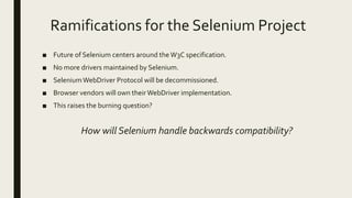 Ramifications for the Selenium Project
■ Future of Selenium centers around theW3C specification.
■ No more drivers maintained by Selenium.
■ SeleniumWebDriver Protocol will be decommissioned.
■ Browser vendors will own theirWebDriver implementation.
■ This raises the burning question?
How will Selenium handle backwards compatibility?
 