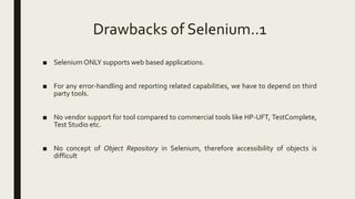 Drawbacks of Selenium..1
■ Selenium ONLY supports web based applications.
■ For any error-handling and reporting related capabilities, we have to depend on third
party tools.
■ No vendor support for tool compared to commercial tools like HP-UFT, TestComplete,
Test Studio etc.
■ No concept of Object Repository in Selenium, therefore accessibility of objects is
difficult
 