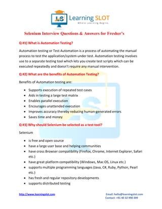 http://www.learningslot.com Email: hello@learningslot.com
Contact: +91 40 32 990 399
Selenium Interview Questions & Answers for Fresher’s
Q #1) What is Automation Testing?
Automation testing or Test Automation is a process of automating the manual
process to test the application/system under test. Automation testing involves
use to a separate testing tool which lets you create test scripts which can be
executed repeatedly and doesn’t require any manual intervention.
Q #2) What are the benefits of Automation Testing?
Benefits of Automation testing are:
 Supports execution of repeated test cases
 Aids in testing a large test matrix
 Enables parallel execution
 Encourages unattended execution
 Improves accuracy thereby reducing human-generated errors
 Saves time and money
Q #3) Why should Selenium be selected as a test tool?
Selenium
 is free and open source
 have a large user base and helping communities
 have cross Browser compatibility (Firefox, Chrome, Internet Explorer, Safari
etc.)
 have great platform compatibility (Windows, Mac OS, Linux etc.)
 supports multiple programming languages (Java, C#, Ruby, Python, Pearl
etc.)
 has fresh and regular repository developments
 supports distributed testing
 
