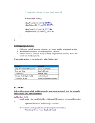 // Using robot class we can open gmail in new tab
Robot r=new Robot();
r.keyPress(KeyEvent.VK_DOWN);
r.keyRelease(KeyEvent.VK_DOWN);
r.keyPress(KeyEvent.VK_ENTER);
r.keyRelease(KeyEvent.VK_ENTER);
}
}
Handling composite action:
 Performing multiple actions at a time on a an element is called as composite actions.
 We can handle composite action by using build().perform().
 In latest version of selenium, build() is already integrated with perform(). So we don’t
have to call build() explicitly.
What are the actions we can perform by using Actions class?
Actions Methods
Drop down menu/Mouse over moveToElement()
Drag and Drop dragAndDrop()
Double click doubleClick()
Context click(Right click) contextClick()
Composite Action build().perform()/perform()
EXERCISE:
1.Go to flipkart,com, click mobile case using mouse over action,&check the particular
title is correct and take screenshot :
public class Ex2 {
public static void main(String[] args) throws IOException, InterruptedException
{
System.setProperty("webdriver.gecko.driver",
"C:/Users/siva/workspace/Selenium/driver/geckodriver.exe");
WebDriver driver = new FirefoxDriver();
 