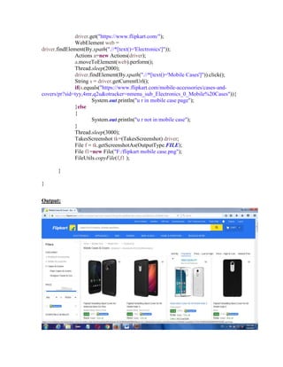 driver.get("https://www.flipkart.com/");
WebElement web =
driver.findElement(By.xpath(".//*[text()='Electronics']"));
Actions a=new Actions(driver);
a.moveToElement(web).perform();
Thread.sleep(2000);
driver.findElement(By.xpath(".//*[text()='Mobile Cases']")).click();
String s = driver.getCurrentUrl();
if(s.equals("https://www.flipkart.com/mobile-accessories/cases-and-
covers/pr?sid=tyy,4mr,q2u&otracker=nmenu_sub_Electronics_0_Mobile%20Cases")){
System.out.println("u r in mobile case page");
}else
{
System.out.println("u r not in mobile case");
}
Thread.sleep(3000);
TakesScreenshot tk=(TakesScreenshot) driver;
File f = tk.getScreenshotAs(OutputType.FILE);
File f1=new File("F:/flipkart mobile case.png");
FileUtils.copyFile(f,f1 );
}
}
Output:
 