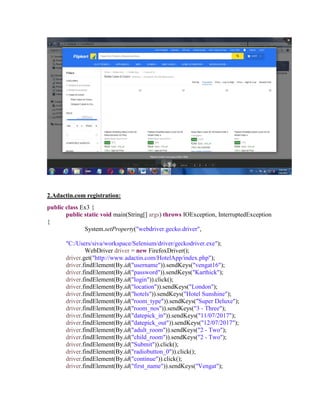 2.Adactin.com registration:
public class Ex3 {
public static void main(String[] args) throws IOException, InterruptedException
{
System.setProperty("webdriver.gecko.driver",
"C:/Users/siva/workspace/Selenium/driver/geckodriver.exe");
WebDriver driver = new FirefoxDriver();
driver.get("http://www.adactin.com/HotelApp/index.php");
driver.findElement(By.id("username")).sendKeys("vengat16");
driver.findElement(By.id("password")).sendKeys("Karthick");
driver.findElement(By.id("login")).click();
driver.findElement(By.id("location")).sendKeys("London");
driver.findElement(By.id("hotels")).sendKeys("Hotel Sunshine");
driver.findElement(By.id("room_type")).sendKeys("Super Deluxe");
driver.findElement(By.id("room_nos")).sendKeys("3 - Three");
driver.findElement(By.id("datepick_in")).sendKeys("11/07/2017");
driver.findElement(By.id("datepick_out")).sendKeys("12/07/2017");
driver.findElement(By.id("adult_room")).sendKeys("2 - Two");
driver.findElement(By.id("child_room")).sendKeys("2 - Two");
driver.findElement(By.id("Submit")).click();
driver.findElement(By.id("radiobutton_0")).click();
driver.findElement(By.id("continue")).click();
driver.findElement(By.id("first_name")).sendKeys("Vengat");
 