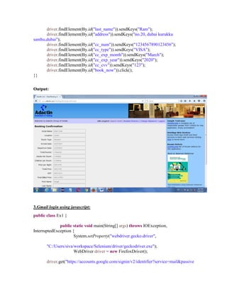 driver.findElement(By.id("last_name")).sendKeys("Ram");
driver.findElement(By.id("address")).sendKeys("no.20, dubai kurukku
santhu,dubai");
driver.findElement(By.id("cc_num")).sendKeys("1234567890123456");
driver.findElement(By.id("cc_type")).sendKeys("VISA");
driver.findElement(By.id("cc_exp_month")).sendKeys("March");
driver.findElement(By.id("cc_exp_year")).sendKeys("2020");
driver.findElement(By.id("cc_cvv")).sendKeys("123");
driver.findElement(By.id("book_now")).click();
}}
Output:
3.Gmail login using javascript:
public class Ex1 {
public static void main(String[] args) throws IOException,
InterruptedException {
System.setProperty("webdriver.gecko.driver",
"C:/Users/siva/workspace/Selenium/driver/geckodriver.exe");
WebDriver driver = new FirefoxDriver();
driver.get("https://accounts.google.com/signin/v2/identifier?service=mail&passive
 