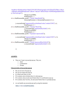 =true&rm=false&continue=https%3A%2F%2Fmail.google.com%2Fmail%2F&ss=1&scc
=1&ltmpl=default&ltmplcache=2&emr=1&osid=1&flowName=GlifWebSignIn&flowEnt
ry=ServiceLogin");
Thread.sleep(5000);
WebElement w =
driver.findElement(By.xpath(".//*[@id='identifierId']"));
JavascriptExecutor js=(JavascriptExecutor) driver;
js.executeScript("arguments[0].setAttribute('value','venkat12345')",w);
WebElement w1 =
driver.findElement(By.xpath(".//*[text()='Next']"));
js.executeScript("arguments[0].click()",w1);
Thread.sleep(6000);
WebElement w2 =
driver.findElement(By.xpath("//*[@name='password']"));
js.executeScript("arguments[0].setAttribute('value','venkat12345')",w2);
Thread.sleep(6000);
WebElement w3 =
driver.findElement(By.xpath(".//*[@id='passwordNext']/div[2]"));
js.executeScript("arguments[0].click()",w3);
}}
ALERTS:
 There are 3 type in javascript pop-up. They are,
o Alert
o Confirmation
o Prompt
Characteristics of javascript pop-up
 We can not move the pop up.
 We can not inspect the pop up.
 It is black and white in color
 If it contains only ok button then it is alert pop-up.
 If it contains only ok and cancel button then it is confirmation pop-up.
 If it contains only Text box, ok and cancel button then it is prompt pop-up.
 we can handle any javascript pop up by using the statement
Alert a = driver.switchTo().alert();
 