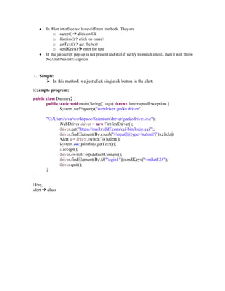  In Alert interface we have different methods. They are
o accept() click on Ok
o dismiss() click on cancel
o getText() get the text
o sendKeys() enter the text
 If the javascript pop-up is not present and still if we try to switch into it, then it will throw
NoAlertPresentException
1. Simple:
 In this method, we just click single ok button in the alert.
Example program:
public class Dummy2 {
public static void main(String[] args) throws InterruptedException {
System.setProperty("webdriver.gecko.driver",
"C:/Users/siva/workspace/Selenium/driver/geckodriver.exe");
WebDriver driver = new FirefoxDriver();
driver.get("https://mail.rediff.com/cgi-bin/login.cgi");
driver.findElement(By.xpath("//input[@type='submit']")).click();
Alert a = driver.switchTo().alert();
System.out.println(a.getText());
a.accept();
driver.switchTo().defaultContent();
driver.findElement(By.id("login1")).sendKeys("venkat123");
driver.quit();
}
}
Here,
alert  class
 