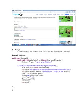 3. Prompt:
 In this method, first we have insert Yes/No and then we will click OK/Cancel
Example program:
public class Dummy4 {
public static void main(String[] args) throws InterruptedException {
System.setProperty("webdriver.gecko.driver",
"C:/Users/siva/workspace/Selenium/driver/geckodriver.exe");
WebDriver driver = new FirefoxDriver();
driver.get("http://toolsqa.com/handling-alerts-using-selenium-webdriver/");
driver.findElement(By.xpath(".//button[text()='Prompt Pop up']")).click();
Alert a = driver.switchTo().alert();
System.out.println(a.getText());
a.sendKeys("yes");
Thread.sleep(3000);
a.dismiss();
driver.quit();
}
}
 