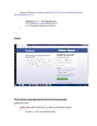 System.setProperty("webdriver.opera.driver","C:/Users/siva/workspace/Selenium/
driver/operadriver.exe" );
WebDriver driver = new OperaDriver();
driver.get("https://www.facebook.com/");
driver.manage().window().maximize();
}
}
Output:
Write a Script to open and close the browser based on user input
public class Demo
{
public static void main(String[] args) throws InterruptedException
{
Scanner sc = new Scanner(System.in);
 