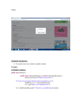 Output:
WINDOW HANDLING:
 It is used to move one window to another window
Example :
To Handle 2 windows:
public class Dummy9 {
public static void main(String[] args) throws InterruptedException {
System.setProperty("webdriver.gecko.driver",
"C:/Users/siva/workspace/Selenium/driver/geckodriver.exe");
WebDriver driver = new FirefoxDriver();
driver.get("https://www.hdfcbank.com/");
driver.findElement(By.xpath(".//*[@id='cee_closeBtn']/img")).click();
 
