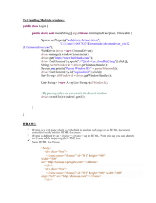 To Handling Multiple windows:
public class Login {
public static void main(String[] args) throws InterruptedException, Throwable {
System.setProperty("webdriver.chrome.driver",
"C:Users10657527Downloadschromedriver_win32
(1)chromedriver.exe");
WebDriver driver = new ChromeDriver();
driver.manage().window().maximize();
driver.get("https://www.hdfcbank.com/");
driver.findElement(By.xpath(".//*[@id='cee_closeBtn']/img")).click();
String parentWindowId = driver.getWindowHandle();
System.out.println("Parent Window ID:" + parentWindowId);
driver.findElement(By.id("loginsubmit")).click();
Set<String> allWindowId = driver.getWindowHandles();
List<String> l=new ArrayList<String>(allWindowId);
//By passing index we can switch the desired window
driver.switchTo().window(l.get(1));
}
}
IFRAME:

IFrame is a web page which is embedded in another web page or an HTML document
embedded inside another HTML document.

iFrame is defined by an <iframe></iframe> tag in HTML. With this tag you can identify
an iFrame while inspecting the HTML tree.

Same HTML for IFrame,
<body>
<div class="box">
<iframe name="iframe1" id="IF1" height="600"
width="400"
src="http://toolsqa.wpengine.com"></iframe>
</div>
<div class="box">
<iframe name="iframe2" id="IF2" height="600" width="400"
align="left" src="http://demoqa.com"></iframe>
</div>
 