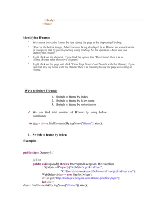</body>
</html>
Identifying IFrame:

We cannot detect the frames by just seeing the page or by inspecting Firebug.

Observe the below image, Advertisement being displayed is an Iframe, we cannot locate
or recognize that by just inspecting using Firebug. So the question is how can you
identify the iframe?

Right click on the element, If you find the option like 'This Frame' then it is an
iframe.(Please refer the above diagram)

Right click on the page and click 'View Page Source' and Search with the 'iframe', if you
can find any tag name with the 'iframe' then it is meaning to say the page consisting an
iframe.
Ways to Switch IFrame:
1. Switch to frame by index
2. Switch to frame by id or name
3. Switch to frame by webelement
 We can find total number of IFrame by using below
commands
int size = driver.findElements(By.tagName("iframe")).size();
1. Switch to frame by index:
Example:
public class Dummy9 {
@Test
public void upload() throws InterruptedException, IOException
{ System.setProperty("webdriver.gecko.driver",
"C:/Users/siva/workspace/Selenium/driver/geckodriver.exe");
WebDriver driver = new FirefoxDriver();
driver.get("http://toolsqa.wpengine.com/iframe-practice-page/");
int size =
driver.findElements(By.tagName("iframe")).size();
 
