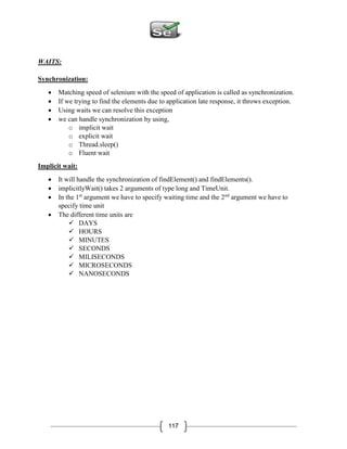 117
WAITS:
Synchronization:
 Matching speed of selenium with the speed of application is called as synchronization.
 If we trying to find the elements due to application late response, it throws exception.
 Using waits we can resolve this exception
 we can handle synchronization by using,
o implicit wait
o explicit wait
o Thread.sleep()
o Fluent wait
Implicit wait:
 It will handle the synchronization of findElement() and findElements().
 implicitlyWait() takes 2 arguments of type long and TimeUnit.
 In the 1st
argument we have to specify waiting time and the 2nd
argument we have to
specify time unit
 The different time units are
 DAYS
 HOURS
 MINUTES
 SECONDS
 MILISECONDS
 MICROSECONDS
 NANOSECONDS
 