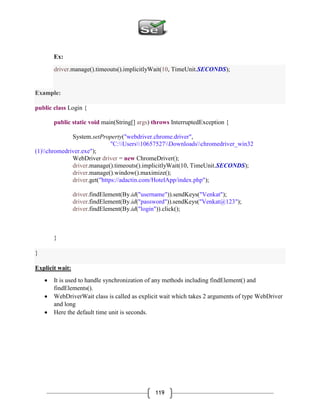 119
Ex:
driver.manage().timeouts().implicitlyWait(10, TimeUnit.SECONDS);
Example:
public class Login {
public static void main(String[] args) throws InterruptedException {
System.setProperty("webdriver.chrome.driver",
"C:Users10657527Downloadschromedriver_win32
(1)chromedriver.exe");
WebDriver driver = new ChromeDriver();
driver.manage().timeouts().implicitlyWait(10, TimeUnit.SECONDS);
driver.manage().window().maximize();
driver.get("https://adactin.com/HotelApp/index.php");
driver.findElement(By.id("username")).sendKeys("Venkat");
driver.findElement(By.id("password")).sendKeys("Venkat@123");
driver.findElement(By.id("login")).click();
}
}
Explicit wait:
 It is used to handle synchronization of any methods including findElement() and
findElements().
 WebDriverWait class is called as explicit wait which takes 2 arguments of type WebDriver
and long
 Here the default time unit is seconds.
 