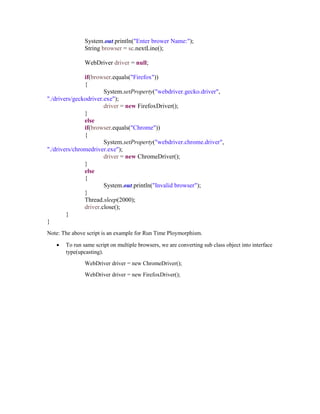 System.out.println("Enter brower Name:");
String browser = sc.nextLine();
WebDriver driver = null;
if(browser.equals("Firefox"))
{
System.setProperty("webdriver.gecko.driver",
"./drivers/geckodriver.exe");
driver = new FirefoxDriver();
}
else
if(browser.equals("Chrome"))
{
System.setProperty("webdriver.chrome.driver",
"./drivers/chromedriver.exe");
driver = new ChromeDriver();
}
else
{
System.out.println("Invalid browser");
}
Thread.sleep(2000);
driver.close();
}
}
Note: The above script is an example for Run Time Ploymorphism.
 To run same script on multiple browsers, we are converting sub class object into interface
type(upcasting).
WebDriver driver = new ChromeDriver();
WebDriver driver = new FirefoxDriver();
 