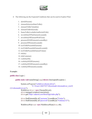 121
 The following are the Expected Conditions that can be used in Explicit Wait
1. alertIsPresent()
2. elementSelectionStateToBe()
3. elementToBeClickable()
4. elementToBeSelected()
5. frameToBeAvaliableAndSwitchToIt()
6. invisibilityOfTheElementLocated()
7. invisibilityOfElementWithText()
8. presenceOfAllElementsLocatedBy()
9. presenceOfElementLocated()
10. textToBePresentInElement()
11. textToBePresentInElementLocated()
12. textToBePresentInElementValue()
13. titleIs()
14. titleContains()
15. visibilityOf()
16. visibilityOfAllElements()
17. visibilityOfAllElementsLocatedBy()
18. visibilityOfElementLocated()
Example:
public class Login {
public static void main(String[] args) throws InterruptedException {
System.setProperty("webdriver.chrome.driver",
"C:Users10657527Downloadschromedriver_win32
(1)chromedriver.exe");
WebDriver driver = new ChromeDriver();
driver.manage().window().maximize();
driver.get("https://adactin.com/HotelApp/index.php");
driver.findElement(By.id("username")).sendKeys("Venkat");
driver.findElement(By.id("password")).sendKeys("Venkat@123");
WebDriverWait wait =new WebDriverWait(driver, 60);
 