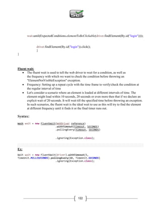 122
wait.until(ExpectedConditions.elementToBeClickable(driver.findElement(By.id("login"))));
driver.findElement(By.id("login")).click();
}
}
Fluent wait:
 The fluent wait is used to tell the web driver to wait for a condition, as well as
the frequency with which we want to check the condition before throwing an
"ElementNotVisibleException" exception.
 Frequency: Setting up a repeat cycle with the time frame to verify/check the condition at
the regular interval of time
 Let's consider a scenario where an element is loaded at different intervals of time. The
element might load within 10 seconds, 20 seconds or even more then that if we declare an
explicit wait of 20 seconds. It will wait till the specified time before throwing an exception.
In such scenarios, the fluent wait is the ideal wait to use as this will try to find the element
at different frequency until it finds it or the final timer runs out.
Syntax:
Wait wait = new FluentWait(WebDriver reference)
.withTimeout(timeout, SECONDS)
.pollingEvery(timeout, SECONDS)
.ignoring(Exception.class);
Ex:
Wait wait = new FluentWait(driver).withTimeout(5,
TimeUnit.MILLISECONDS).pollingEvery(60, TimeUnit.SECONDS)
.ignoring(Exception.class);
 