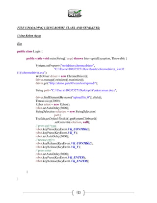 123
FILE UPLOADING USING ROBOT CLASS AND SENDKEYS:
Using Robot class:
Ex:
public class Login {
public static void main(String[] args) throws InterruptedException, Throwable {
System.setProperty("webdriver.chrome.driver",
"C:Users10657527Downloadschromedriver_win32
(1)chromedriver.exe");
WebDriver driver = new ChromeDriver();
driver.manage().window().maximize();
driver.get("http://demo.guru99.com/test/upload/");
String path="C:Users10657527DesktopVenkatraman.docx";
driver.findElement(By.name("uploadfile_0")).click();
Thread.sleep(2000);
Robot robot = new Robot();
robot.setAutoDelay(3000);
StringSelection selection = new StringSelection(
path);
Toolkit.getDefaultToolkit().getSystemClipboard()
.setContents(selection, null);
// press ctrl+vsss
robot.keyPress(KeyEvent.VK_CONTROL);
robot.keyPress(KeyEvent.VK_V);
robot.setAutoDelay(3000);
// release ctrl+v
robot.keyRelease(KeyEvent.VK_CONTROL);
robot.keyRelease(KeyEvent.VK_V);
// press enter
robot.setAutoDelay(3000);
robot.keyPress(KeyEvent.VK_ENTER);
robot.keyRelease(KeyEvent.VK_ENTER);
}
}
 