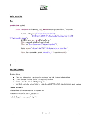 124
Using sendKeys:
Ex:
public class Login {
public static void main(String[] args) throws InterruptedException, Throwable {
System.setProperty("webdriver.chrome.driver",
"C:Users10657527Downloadschromedriver_win32
(1)chromedriver.exe");
WebDriver driver = new ChromeDriver();
driver.manage().window().maximize();
driver.get("http://demo.guru99.com/test/upload/");
String path="C:Users10657527DesktopVenkatraman.docx";
driver.findElement(By.name("uploadfile_0")).sendKeys(path);;
}
}
BROKEN LINKS:
Broken links:
 If any link is failed load it’s destination page then that link is called as broken links.
 It is not possible to verify broken links by using selenium.
 We can verify the broken links by using Java
 In order to verify the broken links we use a class called URL which is available in java.net package
Sample web page:
<a href="http://www.qspiders.com">Qspiders</a>
<a href="www.qspider.com">Qspider</a>
<a href="http://www.qsp.com">Qsp</a>
 