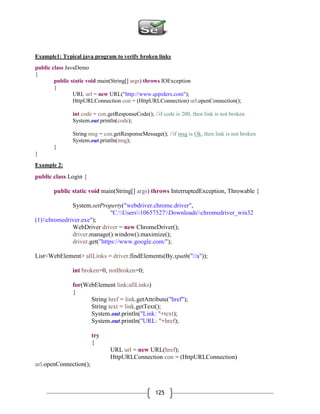125
Example1: Typical java program to verify broken links
public class JavaDemo
{
public static void main(String[] args) throws IOException
{
URL url = new URL("http://www.qspiders.com");
HttpURLConnection con = (HttpURLConnection) url.openConnection();
int code = con.getResponseCode(); //if code is 200, then link is not broken
System.out.println(code);
String msg = con.getResponseMessage(); //if msg is Ok, then link is not broken
System.out.println(msg);
}
}
Example 2:
public class Login {
public static void main(String[] args) throws InterruptedException, Throwable {
System.setProperty("webdriver.chrome.driver",
"C:Users10657527Downloadschromedriver_win32
(1)chromedriver.exe");
WebDriver driver = new ChromeDriver();
driver.manage().window().maximize();
driver.get("https://www.google.com/");
List<WebElement> allLinks = driver.findElements(By.xpath("//a"));
int broken=0, notBroken=0;
for(WebElement link:allLinks)
{
String href = link.getAttribute("href");
String text = link.getText();
System.out.println("Link: "+text);
System.out.println("URL: "+href);
try
{
URL url = new URL(href);
HttpURLConnection con = (HttpURLConnection)
url.openConnection();
 