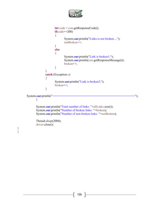 126
int code = con.getResponseCode();
if(code==200)
{
System.out.println("Links is not broken....");
notBroken++;
}
else
{
System.out.println("Link is broken1:");
System.out.println(con.getResponseMessage());
broken++;
}
}
catch (Exception e)
{
System.out.println("Link is broken2:");
broken++;
}
System.out.println("===============================================");
}
System.out.println("Total number of links: "+allLinks.size());
System.out.println("Number of broken links: "+broken);
System.out.println("Number of non broken links: "+notBroken);
Thread.sleep(2000);
driver.close();
}
}
 