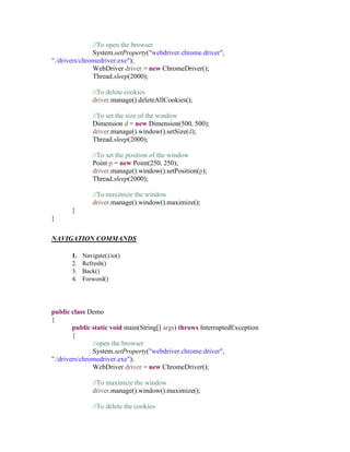 //To open the browser
System.setProperty("webdriver.chrome.driver",
"./drivers/chromedriver.exe");
WebDriver driver = new ChromeDriver();
Thread.sleep(2000);
//To delete cookies
driver.manage().deleteAllCookies();
//To set the size of the window
Dimension d = new Dimension(500, 500);
driver.manage().window().setSize(d);
Thread.sleep(2000);
//To set the position of the window
Point p = new Point(250, 250);
driver.manage().window().setPosition(p);
Thread.sleep(2000);
//To maximize the window
driver.manage().window().maximize();
}
}
NAVIGATION COMMANDS
1. Navigate().to()
2. Refresh()
3. Back()
4. Forword()
public class Demo
{
public static void main(String[] args) throws InterruptedException
{
//open the browser
System.setProperty("webdriver.chrome.driver",
"./drivers/chromedriver.exe");
WebDriver driver = new ChromeDriver();
//To maximize the window
driver.manage().window().maximize();
//To delete the cookies
 