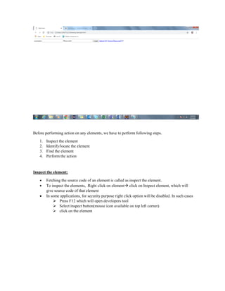 Before performing action on any elements, we have to perform following steps.
1. Inspect the element
2. Identify/locate the element
3. Find the element
4. Perform the action
Inspect the element:
 Fetching the source code of an element is called as inspect the element.
 To inspect the elements, Right click on element click on Inspect element, which will
give source code of that element
 In some applications, for security purpose right click option will be disabled. In such cases
 Press F12 which will open developers tool
 Select inspect button(mouse icon available on top left corner)
 click on the element
 