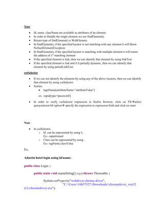 Note:
 Id, name, className are available as attributes of an element.
 In order to Handle the single element we use findElement().
 Return type of findElement() is WebElement.
 In findElement(), if the specified locator is not matching with any element it will throw
NoSuchElementException
 In findElement(), if the specified locator is matching with multiple element it will return
the address of 1st
matching element
 If the specified element is link, then we can identify that element by using linkText
 If the specified element is link and if it partially dynamic, then we can identify that
element by using partialLinkText
cssSelector
 If we can not identify the elements by using any of the above locators, then we can identify
that element by using cssSelector.
 Syntax:
 tagnName[attributeName=’attributeValue’]
ex: input[type='password']
 In order to verify cssSelector expression in firefox browser, click on TXselect
queryselectorAll option specify the expression in expression field and click on enter
Note:
 In cssSelector,
o Id can be represented by using #,
Ex:- input#email
o Class can be represented by using .
Ex:- tagName.classValue
Ex,
Adactin hotel login using id/name:
public class Login {
public static void main(String[] args) throws Throwable {
System.setProperty("webdriver.chrome.driver",
"C:Users10657527Downloadschromedriver_win32
(1)chromedriver.exe");
 