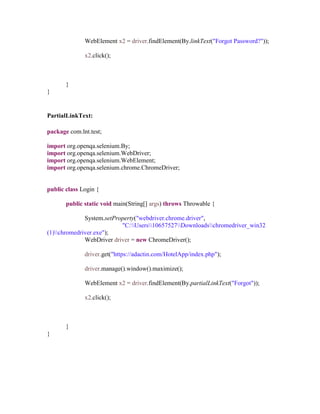 WebElement x2 = driver.findElement(By.linkText("Forgot Password?"));
x2.click();
}
}
PartialLinkText:
package com.lnt.test;
import org.openqa.selenium.By;
import org.openqa.selenium.WebDriver;
import org.openqa.selenium.WebElement;
import org.openqa.selenium.chrome.ChromeDriver;
public class Login {
public static void main(String[] args) throws Throwable {
System.setProperty("webdriver.chrome.driver",
"C:Users10657527Downloadschromedriver_win32
(1)chromedriver.exe");
WebDriver driver = new ChromeDriver();
driver.get("https://adactin.com/HotelApp/index.php");
driver.manage().window().maximize();
WebElement x2 = driver.findElement(By.partialLinkText("Forgot"));
x2.click();
}
}
 