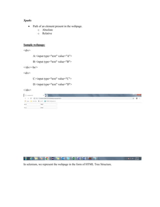 Xpath:
 Path of an element present in the webpage.
o Absolute
o Relative
Sample webpage:
<div>
A:<input type="text" value="A">
B:<input type="text" value="B">
</div><br/>
<div>
C:<input type="text" value="C">
D:<input type="text" value="D">
</div>
In selenium, we represent the webpage in the form of HTML Tree Structure.
 