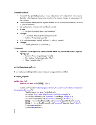 Xpath by attribute:
 To identify the specified elements, if we use index it may not work properly when we use
the index values because whenever the position of an element changes its index value will
also changes.
 To overcome the above problem in place of index we can include attributes which is called
as xpath by attributes.
 It is applicable for both Absolute and Relative xpath.
 Syntax:
o tagName[@attributeName=’attributeValue’]
 Example:
o Absolute /html/body/div/input[@value='B']
o Relative //input[@value='B']
 In an xpath we can pass multiple attributes by using or operator.
 Example:
o //input[@value='B' or @value='C']
Assignment:
 Derive the xpath expression for the elements which are present in FaceBook login or
sign up page.
o Email or Phone: //input[@type='email']
o Day list box: //select[@aria-label='Day']
o Male: //input[@value='2']
getAttribute() and getText():
It is a method, used to print the value whatever you gave in the text box
Example program:
public class Ex5 {
public static void main(String[] args) {
System.setProperty("webdriver.gecko.driver","C:/Users/siva/workspace/Selenium/
driver/geckodriver.exe");
WebDriver driver=new FirefoxDriver();
driver.get("http://www.adactin.com/HotelApp/index.php");
driver.findElement(By.id("username")).sendKeys("vengat16");
driver.findElement(By.id("password")).sendKeys("Karthick");
String s = driver.findElement(By.id("username")).getAttribute("value");
String s1 = driver.findElement(By.id("password")).getAttribute("value");
System.out.println(s);
System.out.println(s1);
}
}
 