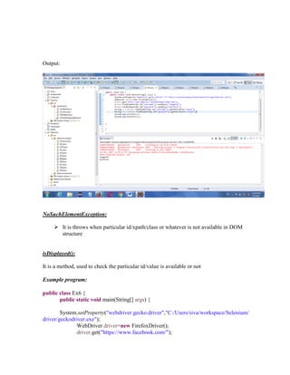Output:
NoSuchElementException:
 It is throws when particular id/xpath/class or whatever is not available in DOM
structure
isDisplayed():
It is a method, used to check the particular id/value is available or not
Example program:
public class Ex6 {
public static void main(String[] args) {
System.setProperty("webdriver.gecko.driver","C:/Users/siva/workspace/Selenium/
driver/geckodriver.exe");
WebDriver driver=new FirefoxDriver();
driver.get("https://www.facebook.com/");
 