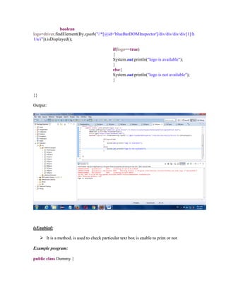 boolean
logo=driver.findElement(By.xpath("//*[@id='blueBarDOMInspector']/div/div/div/div[1]/h
1/a/i")).isDisplayed();
if(logo==true)
{
System.out.println("logo is available");
}
else{
System.out.println("logo is not available");
}
}}
Output:
isEnabled:
 It is a method, is used to check particular text box is enable to print or not
Example program:
public class Dummy {
 