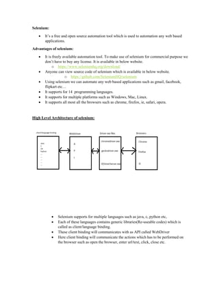 Selenium:
 It’s a free and open source automation tool which is used to automation any web based
applications.
Advantages of selenium:
 It is freely available automation tool. To make use of selenium for commercial purpose we
don’t have to buy any license. It is available in below website.
o https://www.seleniumhq.org/download/
 Anyone can view source code of selenium which is available in below website.
o https://github.com/SeleniumHQ/selenium
 Using selenium we can automate any web based applications such as gmail, facebook,
flipkart etc…
 It supports for 14 programming languages.
 It supports for multiple platforms such as Windows, Mac, Linux.
 It supports all most all the browsers such as chrome, firefox, ie, safari, opera.
High Level Architecture of selenium:
 Selenium supports for multiple languages such as java, c, python etc,
 Each of these languages contains generic libraries(Re-useable codes) which is
called as client/language binding.
 These client binding will communicates with as API called WebDriver
 Here client binding will communicate the actions which has to be performed on
the browser such as open the browser, enter url/text, click, close etc.
 
