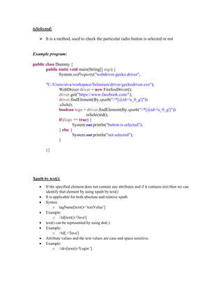 isSelected:
 It is a method, used to check the particular radio button is selected or not
Example program:
public class Dummy {
public static void main(String[] args) {
System.setProperty("webdriver.gecko.driver",
"C:/Users/siva/workspace/Selenium/driver/geckodriver.exe");
WebDriver driver = new FirefoxDriver();
driver.get("https://www.facebook.com/");
driver.findElement(By.xpath("//*[@id='u_0_g']"))
.click();
boolean logo = driver.findElement(By.xpath("//*[@id='u_0_g']"))
.isSelected();
if (logo == true) {
System.out.println("button is selected");
} else {
System.out.println("not selected");
}
}}
Xpath by text():
 If the specified element does not contain any attributes and if it contains text then we can
identify that element by using xpath by text()
 It is applicable for both absolute and relative xpath
 Syntax:
o tagName[text()=’textValue’]
 Example:
o //td[text()='Java']
 text() can be represented by using dot(.)
 Example:
o //td[.='Java']
 Attribute values and the text values are case and space sensitive.
 Example:
o //div[text()='Login ']
 