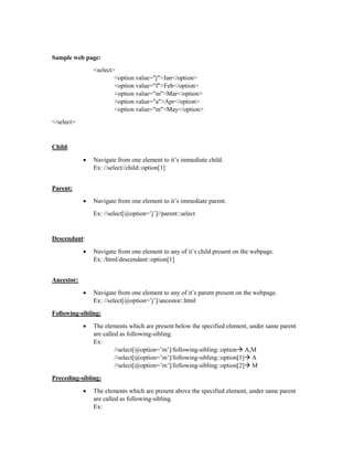 Sample web page:
<select>
<option value="j">Jan</option>
<option value="f">Feb</option>
<option value="m">Mar</option>
<option value="a">Apr</option>
<option value="m">May</option>
</select>
Child:
 Navigate from one element to it’s immediate child.
Ex: //select//child::option[1]
Parent:
 Navigate from one element to it’s immediate parent.
Ex: //select[@option=’j’]//parent::select
Descendant:
 Navigate from one element to any of it’s child present on the webpage.
Ex: /html/descendant::option[1]
Ancestor:
 Navigate from one element to any of it’s parent present on the webpage.
Ex: //select[@option=’j’]/ancestor::html
Following-sibilng:
 The elements which are present below the specified element, under same parent
are called as following-sibling.
Ex:
//select[@option=’m’]/following-sibling::option A,M
//select[@option=’m’]/following-sibling::option[1] A
//select[@option=’m’]/following-sibling::option[2] M
Preceding-sibling:
 The elements which are present above the specified element, under same parent
are called as following-sibling.
Ex:
 