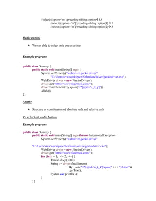 //select[@option=’m’]/preceding-sibling::option J,F
//select[@option=’m’]/preceding-sibling::option[1] F
//select[@option=’m’]/preceding-sibling::option[2] J
Radio button:
 We can able to select only one at a time
Example program:
public class Dummy {
public static void main(String[] args) {
System.setProperty("webdriver.gecko.driver",
"C:/Users/siva/workspace/Selenium/driver/geckodriver.exe");
WebDriver driver = new FirefoxDriver();
driver.get("https://www.facebook.com/");
driver.findElement(By.xpath("//*[@id='u_0_g']"))
.click();
}}
Xpath:
 Structure or combination of absolute path and relative path
To print both radio button:
Example program:
public class Dummy {
public static void main(String[] args) throws InterruptedException {
System.setProperty("webdriver.gecko.driver",
"C:/Users/siva/workspace/Selenium/driver/geckodriver.exe");
WebDriver driver = new FirefoxDriver();
driver.get("https://www.facebook.com/");
for (int i = 1; i <= 2; i++) {
Thread.sleep(3000);
String s = driver.findElement(
By.xpath("//*[@id='u_0_k']/span[" + i + "]/label"))
.getText();
System.out.println(s);
}
}}
 